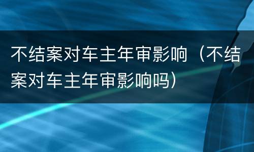 不结案对车主年审影响（不结案对车主年审影响吗）