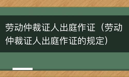 劳动仲裁证人出庭作证（劳动仲裁证人出庭作证的规定）