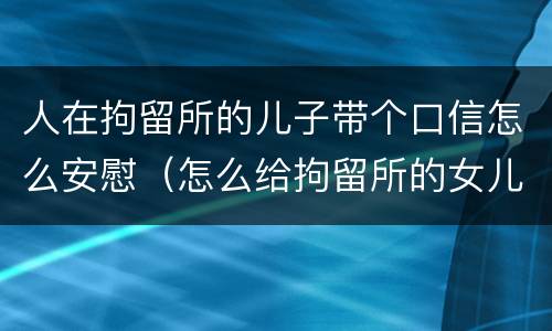 人在拘留所的儿子带个口信怎么安慰（怎么给拘留所的女儿写信）