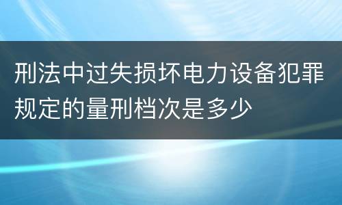 刑法中过失损坏电力设备犯罪规定的量刑档次是多少