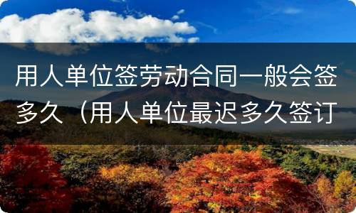用人单位签劳动合同一般会签多久（用人单位最迟多久签订劳动合同）