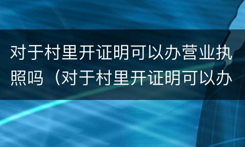 对于村里开证明可以办营业执照吗（对于村里开证明可以办营业执照吗怎么写）