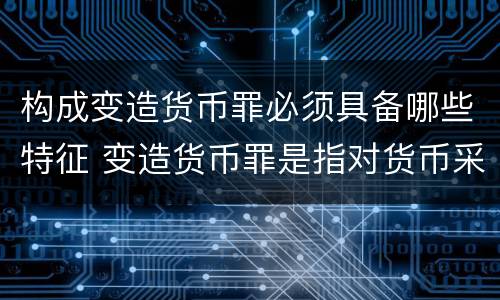 构成变造货币罪必须具备哪些特征 变造货币罪是指对货币采用什么方法