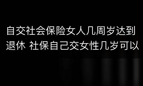 自交社会保险女人几周岁达到退休 社保自己交女性几岁可以退休