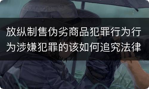 放纵制售伪劣商品犯罪行为行为涉嫌犯罪的该如何追究法律责任