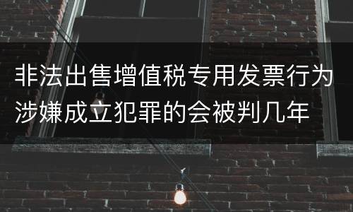 非法出售增值税专用发票行为涉嫌成立犯罪的会被判几年