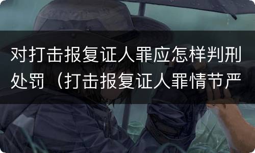 对打击报复证人罪应怎样判刑处罚（打击报复证人罪情节严重）