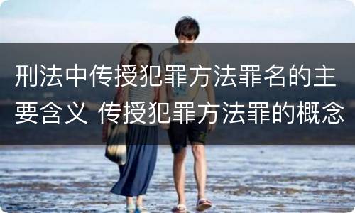 刑法中传授犯罪方法罪名的主要含义 传授犯罪方法罪的概念和特征是什么?