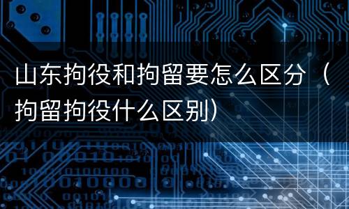 山东拘役和拘留要怎么区分（拘留拘役什么区别）