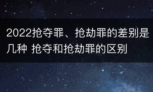 2022抢夺罪、抢劫罪的差别是几种 抢夺和抢劫罪的区别