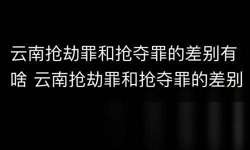 云南抢劫罪和抢夺罪的差别有啥 云南抢劫罪和抢夺罪的差别有啥不一样