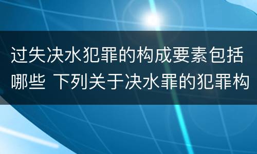 过失决水犯罪的构成要素包括哪些 下列关于决水罪的犯罪构成