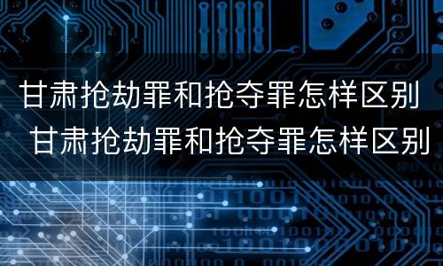 甘肃抢劫罪和抢夺罪怎样区别 甘肃抢劫罪和抢夺罪怎样区别的