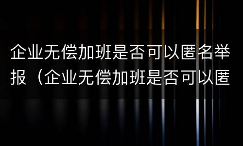 企业无偿加班是否可以匿名举报（企业无偿加班是否可以匿名举报他人）