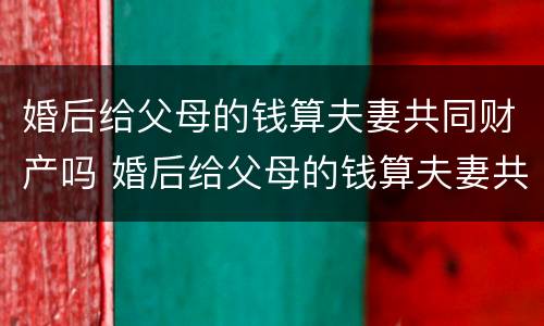 婚后给父母的钱算夫妻共同财产吗 婚后给父母的钱算夫妻共同财产吗知乎