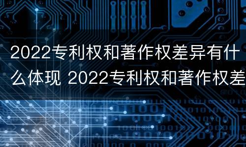 2022专利权和著作权差异有什么体现 2022专利权和著作权差异有什么体现呢