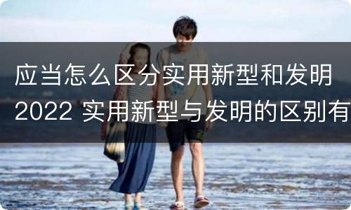 应当怎么区分实用新型和发明2022 实用新型与发明的区别有哪些