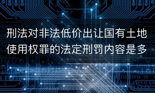 刑法对非法低价出让国有土地使用权罪的法定刑罚内容是多少