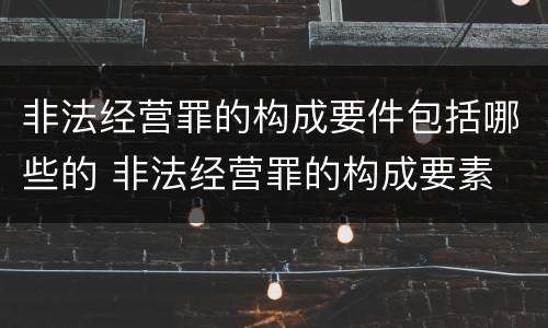 非法经营罪的构成要件包括哪些的 非法经营罪的构成要素