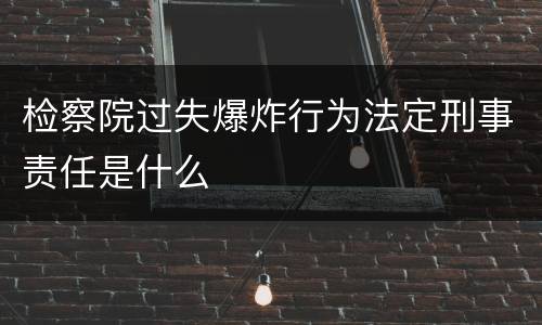 检察院过失爆炸行为法定刑事责任是什么