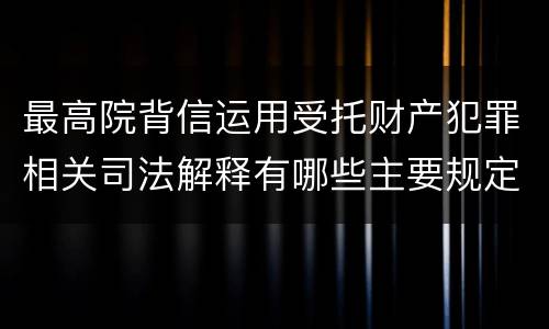 最高院背信运用受托财产犯罪相关司法解释有哪些主要规定