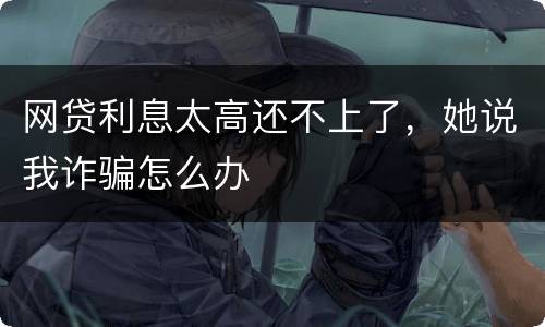 网贷利息太高还不上了，她说我诈骗怎么办