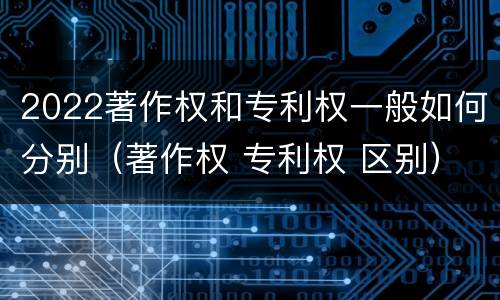 2022著作权和专利权一般如何分别（著作权 专利权 区别）