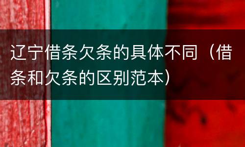 辽宁借条欠条的具体不同（借条和欠条的区别范本）