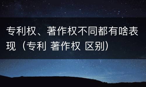 专利权、著作权不同都有啥表现（专利 著作权 区别）