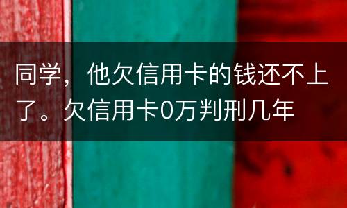 同学，他欠信用卡的钱还不上了。欠信用卡0万判刑几年