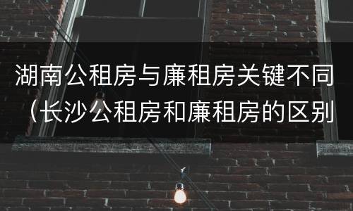 湖南公租房与廉租房关键不同（长沙公租房和廉租房的区别）
