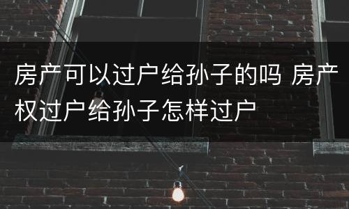 房产可以过户给孙子的吗 房产权过户给孙子怎样过户