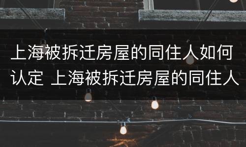 上海被拆迁房屋的同住人如何认定 上海被拆迁房屋的同住人如何认定房子