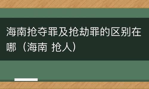 海南抢夺罪及抢劫罪的区别在哪（海南 抢人）