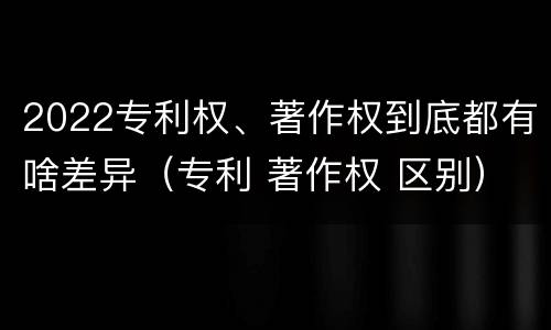 2022专利权、著作权到底都有啥差异（专利 著作权 区别）
