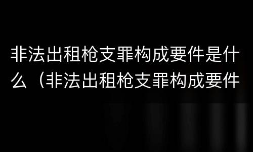 非法出租枪支罪构成要件是什么（非法出租枪支罪构成要件是什么意思）