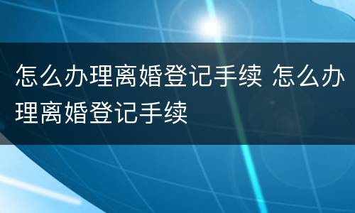 怎么办理离婚登记手续 怎么办理离婚登记手续