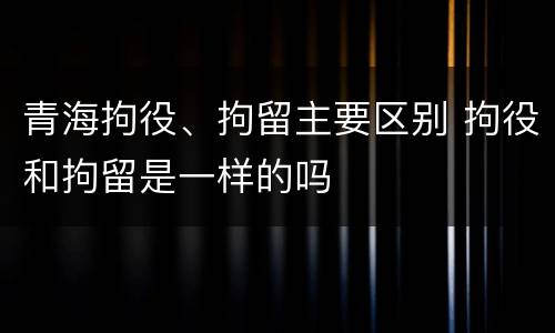 青海拘役、拘留主要区别 拘役和拘留是一样的吗