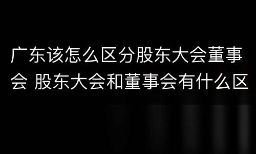 广东该怎么区分股东大会董事会 股东大会和董事会有什么区别