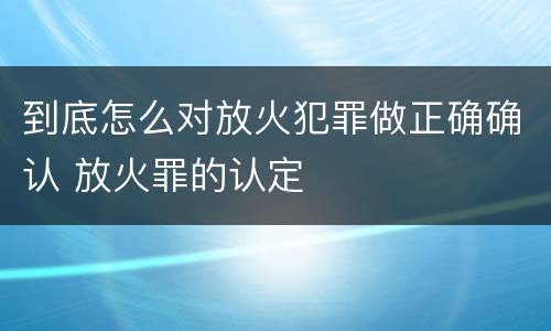 到底怎么对放火犯罪做正确确认 放火罪的认定