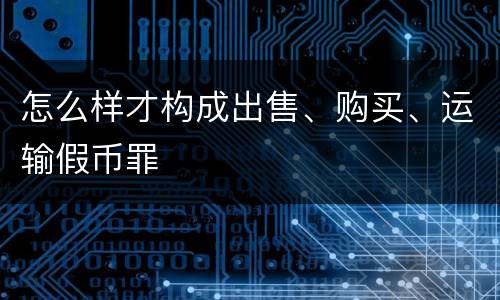 怎么样才构成出售、购买、运输假币罪