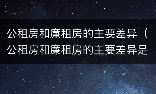 公租房和廉租房的主要差异（公租房和廉租房的主要差异是什么）