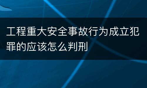 工程重大安全事故行为成立犯罪的应该怎么判刑