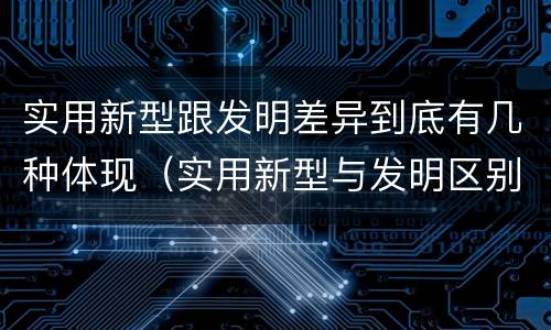 实用新型跟发明差异到底有几种体现（实用新型与发明区别）