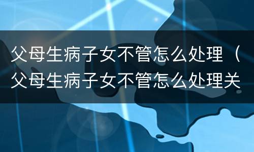父母生病子女不管怎么处理（父母生病子女不管怎么处理关系）