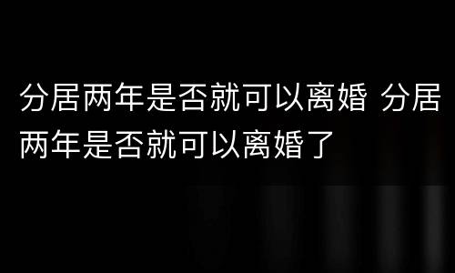 分居两年是否就可以离婚 分居两年是否就可以离婚了