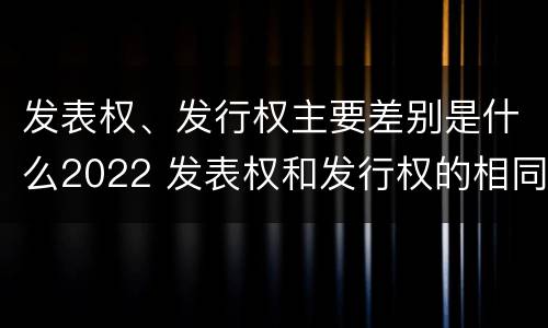 发表权、发行权主要差别是什么2022 发表权和发行权的相同点