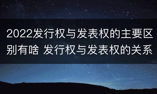 2022发行权与发表权的主要区别有啥 发行权与发表权的关系