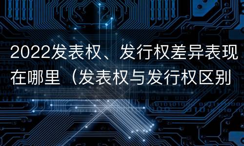 2022发表权、发行权差异表现在哪里（发表权与发行权区别）