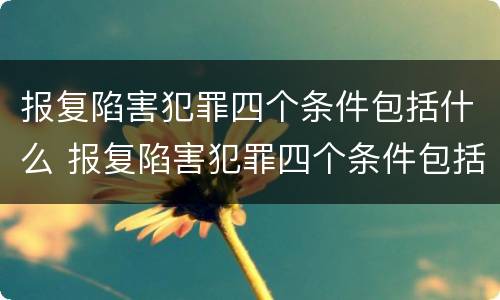报复陷害犯罪四个条件包括什么 报复陷害犯罪四个条件包括什么内容